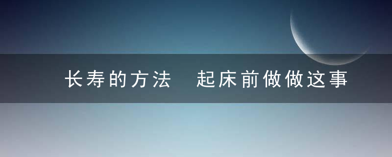 长寿的方法 起床前做做这事可以活的久，长寿的方法 起什么作用